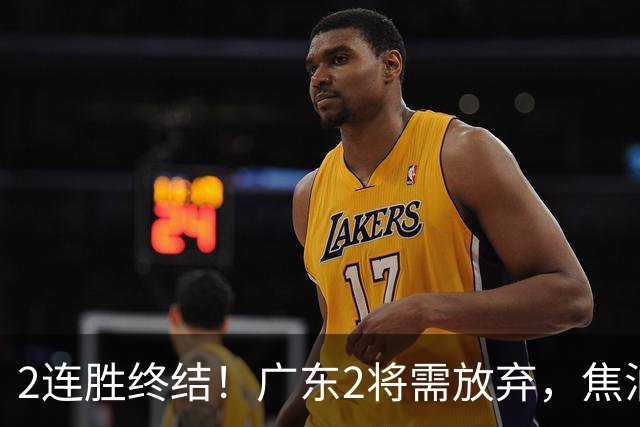 2连胜终结！广东2将需放弃，焦泊乔被打爆，4强目标恐难以实现！